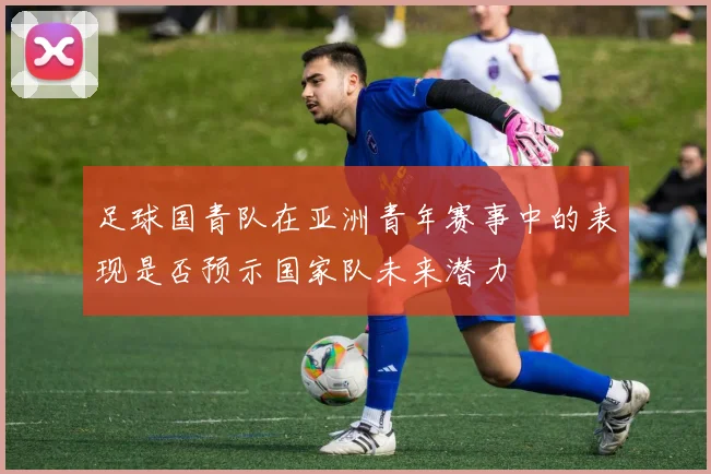 足球国青队在亚洲青年赛事中的表现是否预示国家队未来潜力