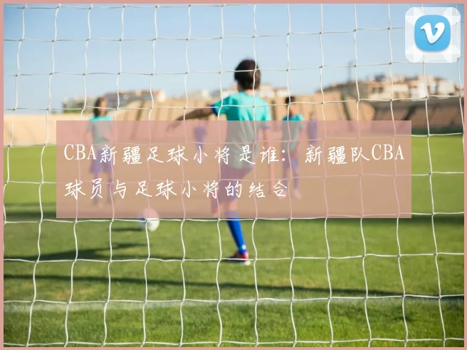 CBA新疆足球小将是谁:新疆队CBA球员与足球小将的结合