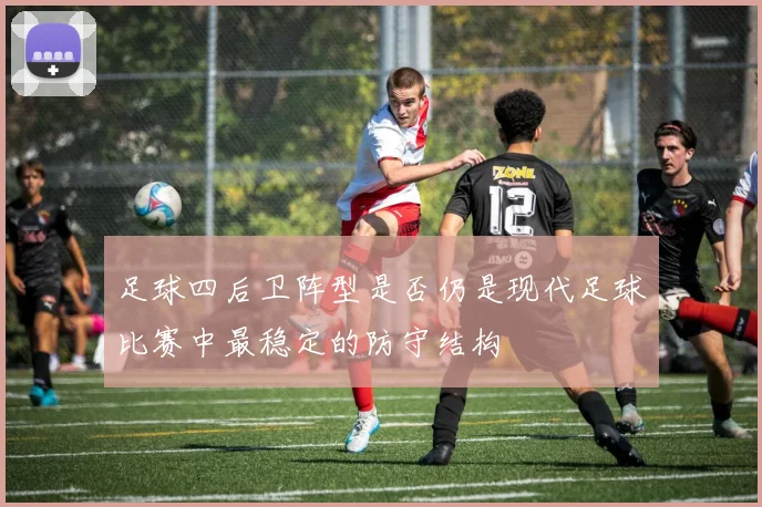 足球四后卫阵型是否仍是现代足球比赛中最稳定的防守结构
