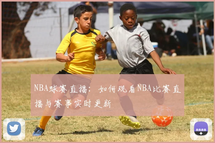 NBA球赛直播：如何观看NBA比赛直播与赛事实时更新